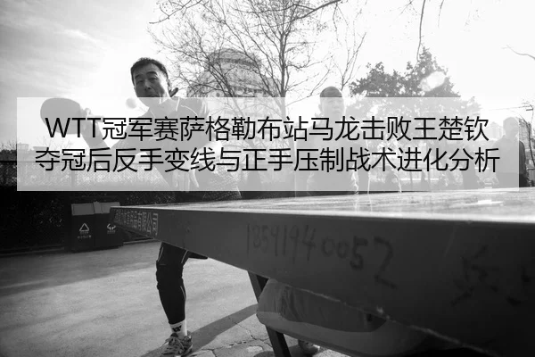 WTT冠军赛萨格勒布站马龙击败王楚钦夺冠后反手变线与正手压制战术进化分析