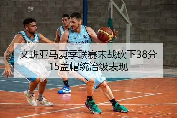 文班亚马夏季联赛末战砍下38分15盖帽统治级表现